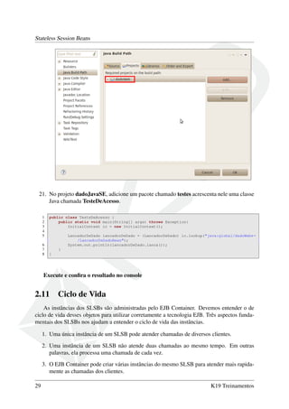 Stateless Session Beans

21. No projeto dadoJavaSE, adicione um pacote chamado testes acrescenta nele uma classe
Java chamada TesteDeAcesso.
1
2
3
4
5
6
7
8

public class TesteDeAcesso {
public static void main(String[] args) throws Exception{
InitialContext ic = new InitialContext();
LancadorDeDado lancadorDeDado = (LancadorDeDado) ic.lookup("java:global/dadoWeb←
/LancadorDeDadoBean");
System.out.println(lancadorDeDado.lanca());
}
}

Execute e conﬁra o resultado no console

2.11

Ciclo de Vida

As instâncias dos SLSBs são administradas pelo EJB Container. Devemos entender o de
ciclo de vida desses objetos para utilizar corretamente a tecnologia EJB. Três aspectos fundamentais dos SLSBs nos ajudam a entender o ciclo de vida das instâncias.
1. Uma única instância de um SLSB pode atender chamadas de diversos clientes.
2. Uma instância de um SLSB não atende duas chamadas ao mesmo tempo. Em outras
palavras, ela processa uma chamada de cada vez.
3. O EJB Container pode criar várias instâncias do mesmo SLSB para atender mais rapidamente as chamadas dos clientes.
29

K19 Treinamentos

 