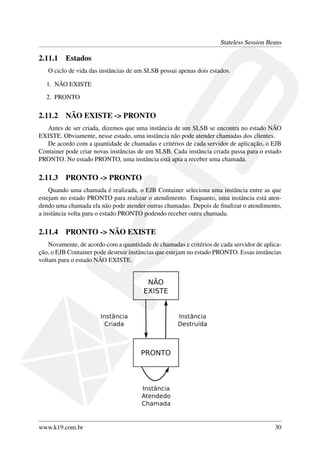 Stateless Session Beans

2.11.1

Estados

O ciclo de vida das instâncias de um SLSB possui apenas dois estados.
1. NÃO EXISTE
2. PRONTO

2.11.2

NÃO EXISTE -> PRONTO

Antes de ser criada, dizemos que uma instância de um SLSB se encontra no estado NÃO
EXISTE. Obviamente, nesse estado, uma instância não pode atender chamadas dos clientes.
De acordo com a quantidade de chamadas e critérios de cada servidor de aplicação, o EJB
Container pode criar novas instâncias de um SLSB. Cada instância criada passa para o estado
PRONTO. No estado PRONTO, uma instância está apta a receber uma chamada.

2.11.3

PRONTO -> PRONTO

Quando uma chamada é realizada, o EJB Container seleciona uma instância entre as que
estejam no estado PRONTO para realizar o atendimento. Enquanto, uma instância está atendendo uma chamada ela não pode atender outras chamadas. Depois de ﬁnalizar o atendimento,
a instância volta para o estado PRONTO podendo receber outra chamada.

2.11.4

PRONTO -> NÃO EXISTE

Novamente, de acordo com a quantidade de chamadas e critérios de cada servidor de aplicação, o EJB Container pode destruir instâncias que estejam no estado PRONTO. Essas instâncias
voltam para o estado NÃO EXISTE.

www.k19.com.br

30

 