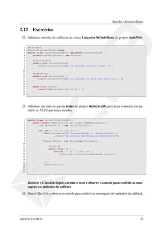 Stateless Session Beans

2.12

Exercícios

22. Adicione métodos de callbacks na classe LancadorDeDadoBean do projeto dadoWeb.
1
2
3
4
5
6
7
8
9
10
11
12
13
14
15
16
17
18
19

@Stateless
@Remote(LancadorDeDado.class)
public class LancadorDeDadoBean implements LancadorDeDado {
private Random gerador = new Random();
@PostConstruct
public void inicializando(){
System.out.println("Mais um lançador de dado criado...");
}
@PreDestroy
public void destruindo() {
System.out.println("Mais um lançador de dado será destruído...");
}
public int lanca(){
return this.gerador.nextInt(5) + 1;
}
}

23. Adicione um teste no pacote testes do projeto dadoJavaSE para fazer consultas em paralelo ao SLSB que lança moedas.
1
2
3
4
5
6
7
8
9
10
11
12
13
14
15
16
17
18
19
20
21

public class TesteCicloDeVidaSLSB {
public static void main(String[] args) throws Exception {
InitialContext ic = new InitialContext();
for (int i = 0; i < 100; i++) {
final LancadorDeDado lancadorDeDado = (LancadorDeDado) ic
.lookup("java:global/dadoWeb/LancadorDeDadoBean");
Thread thread = new Thread(new Runnable() {
@Override
public void run() {
for(int i = 0; i < 100; i++) {
System.out.println(lancadorDeDado.lanca());
}
}
});
thread.start();
}
}
}

Reinicie o Glassﬁsh depois execute o teste e observe o console para conferir as mensagens dos métodos de callback
24. Pare o Glassﬁsh e observe o console para conferir as mensagens dos métodos de callback.

www.k19.com.br

32

 
