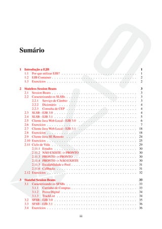 Sumário
1

Introdução a EJB
1.1 Por que utilizar EJB? . . . . . . . . . . . . . . . . . . . . . . . . . . . . . . .
1.2 EJB Container . . . . . . . . . . . . . . . . . . . . . . . . . . . . . . . . . . .
1.3 Exercícios . . . . . . . . . . . . . . . . . . . . . . . . . . . . . . . . . . . . .

2

Stateless Session Beans
2.1 Session Beans . . . . . . . . . . . .
2.2 Caracterizando os SLSBs . . . . . .
2.2.1 Serviço de Câmbio . . . . .
2.2.2 Dicionário . . . . . . . . .
2.2.3 Consulta de CEP . . . . . .
2.3 SLSB - EJB 3.0 . . . . . . . . . . .
2.4 SLSB - EJB 3.1 . . . . . . . . . . .
2.5 Cliente Java Web Local - EJB 3.0 .
2.6 Exercícios . . . . . . . . . . . . . .
2.7 Cliente Java Web Local - EJB 3.1 .
2.8 Exercícios . . . . . . . . . . . . . .
2.9 Cliente Java SE Remoto . . . . . .
2.10 Exercícios . . . . . . . . . . . . . .
2.11 Ciclo de Vida . . . . . . . . . . . .
2.11.1 Estados . . . . . . . . . . .
2.11.2 NÃO EXISTE -> PRONTO
2.11.3 PRONTO -> PRONTO . . .
2.11.4 PRONTO -> NÃO EXISTE
2.11.5 Escalabilidade e Pool . . . .
2.11.6 Callbacks . . . . . . . . . .
2.12 Exercícios . . . . . . . . . . . . . .

3

Stateful Session Beans
3.1 Caracterizando os SFSBs . .
3.1.1 Carrinho de Compras
3.1.2 Prova Digital . . . .
3.1.3 TrackList . . . . . .
3.2 SFSB - EJB 3.0 . . . . . . .
3.3 SFSB - EJB 3.1 . . . . . . .
3.4 Exercícios . . . . . . . . . .

.
.
.
.
.
.
.

.
.
.
.
.
.
.

.
.
.
.
.
.
.

.
.
.
.
.
.
.

.
.
.
.
.
.
.
.
.
.
.
.
.
.
.
.
.
.
.
.
.

.
.
.
.
.
.
.

iii

.
.
.
.
.
.
.
.
.
.
.
.
.
.
.
.
.
.
.
.
.

.
.
.
.
.
.
.

.
.
.
.
.
.
.
.
.
.
.
.
.
.
.
.
.
.
.
.
.

.
.
.
.
.
.
.

.
.
.
.
.
.
.
.
.
.
.
.
.
.
.
.
.
.
.
.
.

.
.
.
.
.
.
.

.
.
.
.
.
.
.
.
.
.
.
.
.
.
.
.
.
.
.
.
.

.
.
.
.
.
.
.

.
.
.
.
.
.
.
.
.
.
.
.
.
.
.
.
.
.
.
.
.

.
.
.
.
.
.
.

.
.
.
.
.
.
.
.
.
.
.
.
.
.
.
.
.
.
.
.
.

.
.
.
.
.
.
.

.
.
.
.
.
.
.
.
.
.
.
.
.
.
.
.
.
.
.
.
.

.
.
.
.
.
.
.

.
.
.
.
.
.
.
.
.
.
.
.
.
.
.
.
.
.
.
.
.

.
.
.
.
.
.
.

.
.
.
.
.
.
.
.
.
.
.
.
.
.
.
.
.
.
.
.
.

.
.
.
.
.
.
.

.
.
.
.
.
.
.
.
.
.
.
.
.
.
.
.
.
.
.
.
.

.
.
.
.
.
.
.

.
.
.
.
.
.
.
.
.
.
.
.
.
.
.
.
.
.
.
.
.

.
.
.
.
.
.
.

.
.
.
.
.
.
.
.
.
.
.
.
.
.
.
.
.
.
.
.
.

.
.
.
.
.
.
.

.
.
.
.
.
.
.
.
.
.
.
.
.
.
.
.
.
.
.
.
.

.
.
.
.
.
.
.

.
.
.
.
.
.
.
.
.
.
.
.
.
.
.
.
.
.
.
.
.

.
.
.
.
.
.
.

.
.
.
.
.
.
.
.
.
.
.
.
.
.
.
.
.
.
.
.
.

.
.
.
.
.
.
.

.
.
.
.
.
.
.
.
.
.
.
.
.
.
.
.
.
.
.
.
.

.
.
.
.
.
.
.

.
.
.
.
.
.
.
.
.
.
.
.
.
.
.
.
.
.
.
.
.

.
.
.
.
.
.
.

.
.
.
.
.
.
.
.
.
.
.
.
.
.
.
.
.
.
.
.
.

.
.
.
.
.
.
.

.
.
.
.
.
.
.
.
.
.
.
.
.
.
.
.
.
.
.
.
.

.
.
.
.
.
.
.

.
.
.
.
.
.
.
.
.
.
.
.
.
.
.
.
.
.
.
.
.

.
.
.
.
.
.
.

.
.
.
.
.
.
.
.
.
.
.
.
.
.
.
.
.
.
.
.
.

.
.
.
.
.
.
.

1
1
2
2

.
.
.
.
.
.
.
.
.
.
.
.
.
.
.
.
.
.
.
.
.

3
3
3
3
4
4
4
5
6
7
18
18
24
25
29
30
30
30
30
31
31
32

.
.
.
.
.
.
.

33
33
33
34
34
35
36
36

 