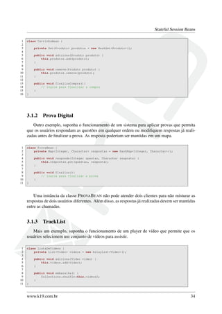 Stateful Session Beans
1
2
3
4
5
6
7
8
9
10
11
12
13
14
15
16

class CarrinhoBean {
private Set<Produto> produtos = new HashSet<Produto>();
public void adiciona(Produto produto) {
this.produtos.add(produto);
}
public void remove(Produto produto) {
this.produtos.remove(produto);
}
public void finalizaCompra(){
// lógica para finalizar a compra
}
}

3.1.2

Prova Digital

Outro exemplo, suponha o funcionamento de um sistema para aplicar provas que permita
que os usuários respondam as questões em qualquer ordem ou modiﬁquem respostas já realizadas antes de ﬁnalizar a prova. As resposta poderiam ser mantidas em um mapa.
1
2
3
4
5
6
7
8
9
10
11

class ProvaBean {
private Map<Integer, Character> respostas = new HashMap<Integer, Character>();
public void responde(Integer questao, Character resposta) {
this.respostas.put(questao, resposta);
}
public void finaliza(){
// lógica para finalizar a prova
}
}

Uma instância da classe P ROVA B EAN não pode atender dois clientes para não misturar as
respostas de dois usuários diferentes. Além disso, as respostas já realizadas devem ser mantidas
entre as chamadas.

3.1.3

TrackList

Mais um exemplo, suponha o funcionamento de um player de vídeo que permite que os
usuários selecionem um conjunto de vídeos para assistir.
1
2
3
4
5
6
7
8
9
10
11

class ListaDeVideos {
private List<Video> videos = new ArrayList<Video>();
public void adiciona(Video video) {
this.videos.add(video);
}
public void embaralha() {
Collections.shuffle(this.videos);
}
}

www.k19.com.br

34

 