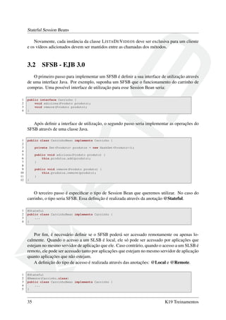 Stateful Session Beans
Novamente, cada instância da classe L ISTA D E V IDEOS deve ser exclusiva para um cliente
e os vídeos adicionados devem ser mantidos entre as chamadas dos métodos.

3.2

SFSB - EJB 3.0

O primeiro passo para implementar um SFSB é deﬁnir a sua interface de utilização através
de uma interface Java. Por exemplo, suponha um SFSB que o funcionamento do carrinho de
compras. Uma possível interface de utilização para esse Session Bean seria:
1
2
3
4

public interface Carrinho {
void adiciona(Produto produto);
void remove(Produto produto);
}

Após deﬁnir a interface de utilização, o segundo passo seria implementar as operações do
SFSB através de uma classe Java.
1
2
3
4
5
6
7
8
9
10
11
12

public class CarrinhoBean implements Carrinho {
private Set<Produto> produtos = new HashSet<Produto>();
public void adiciona(Produto produto) {
this.produtos.add(produto);
}
public void remove(Produto produto) {
this.produtos.remove(produto);
}
}

O terceiro passo é especiﬁcar o tipo de Session Bean que queremos utilizar. No caso do
carrinho, o tipo seria SFSB. Essa deﬁnição é realizada através da anotação @Stateful.
1
2
3
4

@Stateful
public class CarrinhoBean implements Carrinho {
...
}

Por ﬁm, é necessário deﬁnir se o SFSB poderá ser acessado remotamente ou apenas localmente. Quando o acesso a um SLSB é local, ele só pode ser acessado por aplicações que
estejam no mesmo servidor de aplicação que ele. Caso contrário, quando o acesso a um SLSB é
remoto, ele pode ser acessado tanto por aplicações que estejam no mesmo servidor de aplicação
quanto aplicações que não estejam.
A deﬁnição do tipo de acesso é realizada através das anotações: @Local e @Remote.
1
2
3
4
5

@Stateful
@Remote(Carrinho.class)
public class CarrinhoBean implements Carrinho {
...
}

35

K19 Treinamentos

 