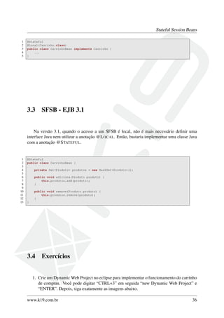 Stateful Session Beans
1
2
3
4
5

@Stateful
@Local(Carrinho.class)
public class CarrinhoBean implements Carrinho {
...
}

3.3

SFSB - EJB 3.1

Na versão 3.1, quando o acesso a um SFSB é local, não é mais necessário deﬁnir uma
interface Java nem utilizar a anotação @L OCAL. Então, bastaria implementar uma classe Java
com a anotação @S TATEFUL.

1
2
3
4
5
6
7
8
9
10
11
12
13

@Stateful
public class CarrinhoBean {
private Set<Produto> produtos = new HashSet<Produto>();
public void adiciona(Produto produto) {
this.produtos.add(produto);
}
public void remove(Produto produto) {
this.produtos.remove(produto);
}
}

3.4

Exercícios

1. Crie um Dynamic Web Project no eclipse para implementar o funcionamento do carrinho
de compras. Você pode digitar “CTRL+3” em seguida “new Dynamic Web Project” e
“ENTER”. Depois, siga exatamente as imagens abaixo.
www.k19.com.br

36

 