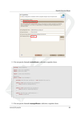Stateful Session Beans

2. Crie um pacote chamado sessionbeans e adicione a seguinte classe.

1
2
3
4
5
6
7
8
9
10
11
12
13
14
15
16
17
18
19
20
21
22
23
24

package sessionbeans;
import java.util.HashSet;
import java.util.Set;
import javax.ejb.Stateful;
@Stateful
public class CarrinhoBean {
private Set<String> produtos = new HashSet<String>();
public void adiciona(String produto){
this.produtos.add(produto);
}
public void remove(String produto){
this.produtos.remove(produto);
}
public Set<String> getProdutos() {
return produtos;
}
}

3. Crie um pacote chamado managedbeans e adicione a seguinte classe.
www.k19.com.br

40

 