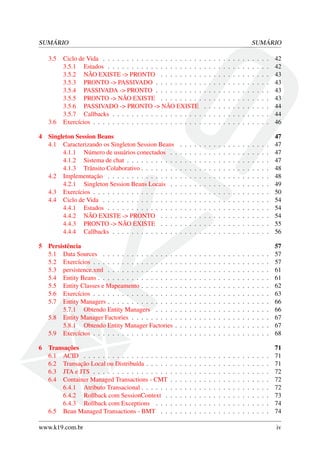 SUMÁRIO
3.5

3.6
4

5

6

SUMÁRIO

Ciclo de Vida . . . . . . . . . . . . . . . . . . . . .
3.5.1 Estados . . . . . . . . . . . . . . . . . . . .
3.5.2 NÃO EXISTE -> PRONTO . . . . . . . . .
3.5.3 PRONTO -> PASSIVADO . . . . . . . . . .
3.5.4 PASSIVADA -> PRONTO . . . . . . . . . .
3.5.5 PRONTO -> NÃO EXISTE . . . . . . . . .
3.5.6 PASSIVADO -> PRONTO -> NÃO EXISTE
3.5.7 Callbacks . . . . . . . . . . . . . . . . . . .
Exercícios . . . . . . . . . . . . . . . . . . . . . . .

.
.
.
.
.
.
.
.
.

.
.
.
.
.
.
.
.
.

.
.
.
.
.
.
.
.
.

.
.
.
.
.
.
.
.
.

.
.
.
.
.
.
.
.
.

.
.
.
.
.
.
.
.
.

.
.
.
.
.
.
.
.
.

.
.
.
.
.
.
.
.
.

.
.
.
.
.
.
.
.
.

.
.
.
.
.
.
.
.
.

.
.
.
.
.
.
.
.
.

.
.
.
.
.
.
.
.
.

.
.
.
.
.
.
.
.
.

.
.
.
.
.
.
.
.
.

42
42
43
43
43
43
44
44
46

Singleton Session Beans
4.1 Caracterizando os Singleton Session Beans
4.1.1 Número de usuários conectados . .
4.1.2 Sistema de chat . . . . . . . . . . .
4.1.3 Trânsito Colaborativo . . . . . . . .
4.2 Implementação . . . . . . . . . . . . . . .
4.2.1 Singleton Session Beans Locais . .
4.3 Exercícios . . . . . . . . . . . . . . . . . .
4.4 Ciclo de Vida . . . . . . . . . . . . . . . .
4.4.1 Estados . . . . . . . . . . . . . . .
4.4.2 NÃO EXISTE -> PRONTO . . . .
4.4.3 PRONTO -> NÃO EXISTE . . . .
4.4.4 Callbacks . . . . . . . . . . . . . .

.
.
.
.
.
.
.
.
.
.
.
.

.
.
.
.
.
.
.
.
.
.
.
.

.
.
.
.
.
.
.
.
.
.
.
.

.
.
.
.
.
.
.
.
.
.
.
.

.
.
.
.
.
.
.
.
.
.
.
.

.
.
.
.
.
.
.
.
.
.
.
.

.
.
.
.
.
.
.
.
.
.
.
.

.
.
.
.
.
.
.
.
.
.
.
.

.
.
.
.
.
.
.
.
.
.
.
.

.
.
.
.
.
.
.
.
.
.
.
.

.
.
.
.
.
.
.
.
.
.
.
.

.
.
.
.
.
.
.
.
.
.
.
.

.
.
.
.
.
.
.
.
.
.
.
.

.
.
.
.
.
.
.
.
.
.
.
.

.
.
.
.
.
.
.
.
.
.
.
.

.
.
.
.
.
.
.
.
.
.
.
.

.
.
.
.
.
.
.
.
.
.
.
.

.
.
.
.
.
.
.
.
.
.
.
.

.
.
.
.
.
.
.
.
.
.
.
.

47
47
47
47
48
48
49
50
54
54
54
55
56

Persistência
5.1 Data Sources . . . . . . . . . . . . . . .
5.2 Exercícios . . . . . . . . . . . . . . . . .
5.3 persistence.xml . . . . . . . . . . . . . .
5.4 Entity Beans . . . . . . . . . . . . . . . .
5.5 Entity Classes e Mapeamento . . . . . . .
5.6 Exercícios . . . . . . . . . . . . . . . . .
5.7 Entity Managers . . . . . . . . . . . . . .
5.7.1 Obtendo Entity Managers . . . .
5.8 Entity Manager Factories . . . . . . . . .
5.8.1 Obtendo Entity Manager Factories
5.9 Exercícios . . . . . . . . . . . . . . . . .

.
.
.
.
.
.
.
.
.
.
.

.
.
.
.
.
.
.
.
.
.
.

.
.
.
.
.
.
.
.
.
.
.

.
.
.
.
.
.
.
.
.
.
.

.
.
.
.
.
.
.
.
.
.
.

.
.
.
.
.
.
.
.
.
.
.

.
.
.
.
.
.
.
.
.
.
.

.
.
.
.
.
.
.
.
.
.
.

.
.
.
.
.
.
.
.
.
.
.

.
.
.
.
.
.
.
.
.
.
.

.
.
.
.
.
.
.
.
.
.
.

.
.
.
.
.
.
.
.
.
.
.

.
.
.
.
.
.
.
.
.
.
.

.
.
.
.
.
.
.
.
.
.
.

.
.
.
.
.
.
.
.
.
.
.

.
.
.
.
.
.
.
.
.
.
.

.
.
.
.
.
.
.
.
.
.
.

.
.
.
.
.
.
.
.
.
.
.

.
.
.
.
.
.
.
.
.
.
.

57
57
57
61
61
62
63
66
66
67
67
68

.
.
.
.
.
.
.
.

71
71
71
72
72
72
73
74
74

Transações
6.1 ACID . . . . . . . . . . . . . . . . . .
6.2 Transação Local ou Distribuída . . . . .
6.3 JTA e JTS . . . . . . . . . . . . . . . .
6.4 Container Managed Transactions - CMT
6.4.1 Atributo Transacional . . . . . .
6.4.2 Rollback com SessionContext .
6.4.3 Rollback com Exceptions . . .
6.5 Bean Managed Transactions - BMT . .

www.k19.com.br

.
.
.
.
.
.
.
.

.
.
.
.
.
.
.
.
.
.
.

.
.
.
.
.
.
.
.

.
.
.
.
.
.
.
.

.
.
.
.
.
.
.
.

.
.
.
.
.
.
.
.

.
.
.
.
.
.
.
.

.
.
.
.
.
.
.
.

.
.
.
.
.
.
.
.

.
.
.
.
.
.
.
.

.
.
.
.
.
.
.
.

.
.
.
.
.
.
.
.

.
.
.
.
.
.
.
.

.
.
.
.
.
.
.
.

.
.
.
.
.
.
.
.

.
.
.
.
.
.
.
.

.
.
.
.
.
.
.
.

.
.
.
.
.
.
.
.

.
.
.
.
.
.
.
.

.
.
.
.
.
.
.
.

.
.
.
.
.
.
.
.

iv

 