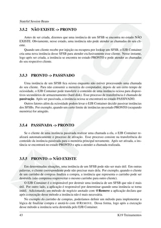 Stateful Session Beans

3.5.2

NÃO EXISTE -> PRONTO

Antes de ser criada, dizemos que uma instância de um SFSB se encontra no estado NÃO
EXISTE. Obviamente, nesse estado, uma instância não pode atender as chamadas do seu cliente.
Quando um cliente recebe por injeção ou recupera por lookup um SFSB, o EJB Container
cria uma nova instância desse SFSB para atender exclusivamente esse cliente. Nesse instante,
logo após ser criada, a instância se encontra no estado PRONTO e pode atender as chamadas
do seu respectivo cliente.

3.5.3

PRONTO -> PASSIVADO

Uma instância de um SFSB ﬁca ociosa enquanto não estiver processando uma chamada
do seu cliente. Para não consumir a memória do computador, depois de um certo tempo de
ociosidade, o EJB Container pode transferir o conteúdo de uma instância ociosa para dispositivos secundários de armazenamento (hard disk). Esse processo de transferência é chamado de
passivação. Após ser passivada, a instância ociosa se encontrará no estado PASSIVADO.
Outros fatores além da ociosidade podem levar o EJB Container decidir passivar instâncias
dos SFSBs. Por exemplo, quando um certo limite de instâncias no estado PRONTO (ocupando
memória) for atingido.

3.5.4

PASSIVADA -> PRONTO

Se o cliente de uma instância passivada realizar uma chamada a ela, o EJB Container realizará automaticamente o processo de ativação. Esse processo consiste na transferência do
conteúdo da instância passivada para a memória principal novamente. Após ser ativada, a instância se encontrará no estado PRONTO e apta a atender a chamada realizada.

3.5.5

PRONTO -> NÃO EXISTE

Em determinadas situações, uma instância de um SFSB pode não ser mais útil. Em outras
palavras, o cliente correspondente pode não precisar mais dela. Por exemplo, quando o cliente
de um carrinho de compras ﬁnaliza a compra, a instância que representa o carrinho pode ser
destruída (não compensa reaproveitar o mesmo carrinho para outro cliente).
O EJB Container é o responsável por destruir uma instância de um SFSB que não é mais
útil. Por outro lado, a aplicação é responsável por determinar quando uma instância se torna
inútil. Adicionando um método de negócio anotado com @Remove a aplicação declara que
após a execução desse método a instância não é mais necessária.
No exemplo do carrinho de compras, poderíamos deﬁnir um método para implementar a
lógica de ﬁnalizar compra e anotá-lo com @R EMOVE. Dessa forma, logo após a execução
desse método a instância seria destruída pelo EJB Container.
43

K19 Treinamentos

 