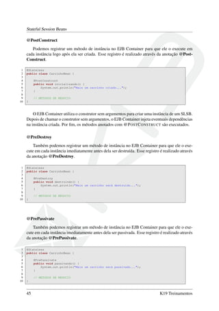 Stateful Session Beans
@PostConstruct
Podemos registrar um método de instância no EJB Container para que ele o execute em
cada instância logo após ela ser criada. Esse registro é realizado através da anotação @PostConstruct.
1
2
3
4
5
6
7
8
9
10

@Stateless
public class CarrinhoBean {
@PostConstruct
public void inicializando() {
System.out.println("Mais um carrinho criado...");
}
// METODOS DE NEGOCIO
}

O EJB Container utiliza o construtor sem argumentos para criar uma instância de um SLSB.
Depois de chamar o construtor sem argumentos, o EJB Container injeta eventuais dependências
na instância criada. Por ﬁm, os métodos anotados com @P OST C ONSTRUCT são executados.
@PreDestroy
Também podemos registrar um método de instância no EJB Container para que ele o execute em cada instância imediatamente antes dela ser destruída. Esse registro é realizado através
da anotação @PreDestroy.
1
2
3
4
5
6
7
8
9
10

@Stateless
public class CarrinhoBean {
@PreDestroy
public void destruindo() {
System.out.println("Mais um carrinho será destruído...");
}
// METODOS DE NEGOCIO
}

@PrePassivate
Também podemos registrar um método de instância no EJB Container para que ele o execute em cada instância imediatamente antes dela ser passivada. Esse registro é realizado através
da anotação @PrePassivate.
1
2
3
4
5
6
7
8
9
10

@Stateless
public class CarrinhoBean {
@PrePassivate
public void passivando() {
System.out.println("Mais um carrinho será passivado...");
}
// METODOS DE NEGOCIO
}

45

K19 Treinamentos

 