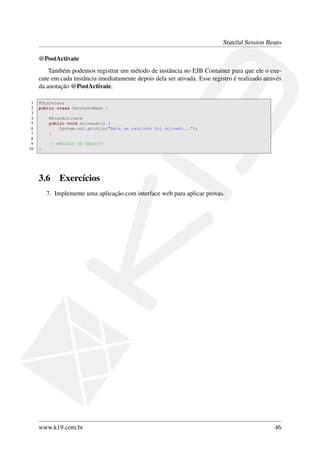 Stateful Session Beans
@PostActivate
Também podemos registrar um método de instância no EJB Container para que ele o execute em cada instância imediatamente depois dela ser ativada. Esse registro é realizado através
da anotação @PostActivate.
1
2
3
4
5
6
7
8
9
10

@Stateless
public class CarrinhoBean {
@PostActivate
public void ativando() {
System.out.println("Mais um carrinho foi ativado...");
}
// METODOS DE NEGOCIO
}

3.6

Exercícios

7. Implemente uma aplicação com interface web para aplicar provas.

www.k19.com.br

46

 
