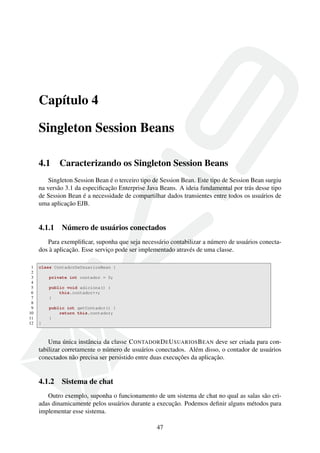 Capítulo 4
Singleton Session Beans
4.1

Caracterizando os Singleton Session Beans

Singleton Session Bean é o terceiro tipo de Session Bean. Este tipo de Session Bean surgiu
na versão 3.1 da especiﬁcação Enterprise Java Beans. A ideia fundamental por trás desse tipo
de Session Bean é a necessidade de compartilhar dados transientes entre todos os usuários de
uma aplicação EJB.

4.1.1

Número de usuários conectados

Para exempliﬁcar, suponha que seja necessário contabilizar a número de usuários conectados à aplicação. Esse serviço pode ser implementado através de uma classe.
1
2
3
4
5
6
7
8
9
10
11
12

class ContadorDeUsuariosBean {
private int contador = 0;
public void adiciona() {
this.contador++;
}
public int getContador() {
return this.contador;
}
}

Uma única instância da classe C ONTADOR D E U SUARIOS B EAN deve ser criada para contabilizar corretamente o número de usuários conectados. Além disso, o contador de usuários
conectados não precisa ser persistido entre duas execuções da aplicação.

4.1.2

Sistema de chat

Outro exemplo, suponha o funcionamento de um sistema de chat no qual as salas são criadas dinamicamente pelos usuários durante a execução. Podemos deﬁnir alguns métodos para
implementar esse sistema.
47

 