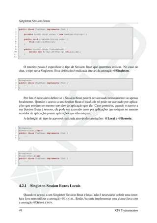 Singleton Session Beans
1
2
3
4
5
6
7
8
9
10
11
12

public class ChatBean implements Chat {
private Set<String> salas = new HashSet<String>();
public void criaSala(String sala) {
this.salas.add(sala);
}
public List<String> listaSalas(){
return new ArrayList<String>(this.salas);
}
}

O terceiro passo é especiﬁcar o tipo de Session Bean que queremos utilizar. No caso do
chat, o tipo seria Singleton. Essa deﬁnição é realizada através da anotação @Singleton.
1
2
3
4

@Singleton
public class ChatBean implements Chat {
...
}

Por ﬁm, é necessário deﬁnir se o Session Bean poderá ser acessado remotamente ou apenas
localmente. Quando o acesso a um Session Bean é local, ele só pode ser acessado por aplicações que estejam no mesmo servidor de aplicação que ele. Caso contrário, quando o acesso a
um Session Bean é remoto, ele pode ser acessado tanto por aplicações que estejam no mesmo
servidor de aplicação quanto aplicações que não estejam.
A deﬁnição do tipo de acesso é realizada através das anotações: @Local e @Remote.
1
2
3
4
5

@Singleton
@Remote(Chat.class)
public class ChatBean implements Chat {
...
}

1
2
3
4
5

@Singleton
@Local(Chat.class)
public class ChatBean implements Chat {
...
}

4.2.1

Singleton Session Beans Locais

Quando o acesso a um Singleton Session Bean é local, não é necessário deﬁnir uma interface Java nem utilizar a anotação @L OCAL. Então, bastaria implementar uma classe Java com
a anotação @S INGLETON.
49

K19 Treinamentos

 