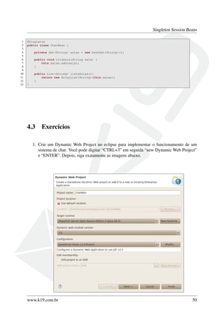 Singleton Session Beans
1
2
3
4
5
6
7
8
9
10
11
12
13

@Singleton
public class ChatBean {
private Set<String> salas = new HashSet<String>();
public void criaSala(String sala) {
this.salas.add(sala);
}
public List<String> listaSalas(){
return new ArrayList<String>(this.salas);
}
}

4.3

Exercícios

1. Crie um Dynamic Web Project no eclipse para implementar o funcionamento de um
sistema de chat. Você pode digitar “CTRL+3” em seguida “new Dynamic Web Project”
e “ENTER”. Depois, siga exatamente as imagens abaixo.

www.k19.com.br

50

 