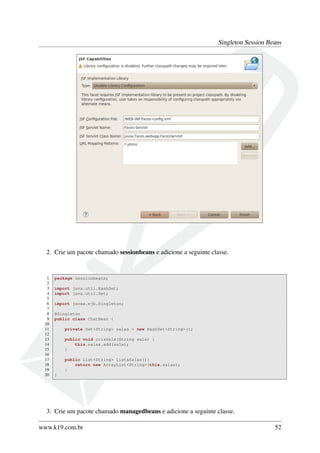 Singleton Session Beans

2. Crie um pacote chamado sessionbeans e adicione a seguinte classe.

1
2
3
4
5
6
7
8
9
10
11
12
13
14
15
16
17
18
19
20

package sessionbeans;
import java.util.HashSet;
import java.util.Set;
import javax.ejb.Singleton;
@Singleton
public class ChatBean {
private Set<String> salas = new HashSet<String>();
public void criaSala(String sala) {
this.salas.add(sala);
}
public List<String> listaSalas(){
return new ArrayList<String>(this.salas);
}
}

3. Crie um pacote chamado managedbeans e adicione a seguinte classe.
www.k19.com.br

52

 