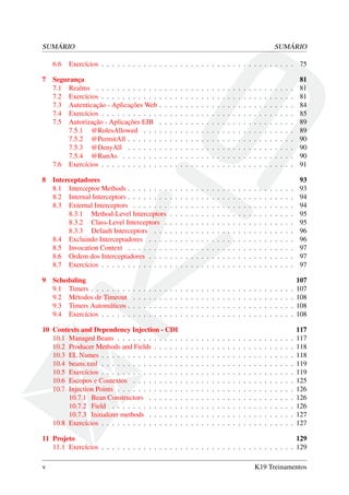 SUMÁRIO
6.6
7

8

SUMÁRIO

Exercícios . . . . . . . . . . . . . . . . . . . . . . . . . . . . . . . . . . . . . 75

Segurança
7.1 Realms . . . . . . . . . . . .
7.2 Exercícios . . . . . . . . . . .
7.3 Autenticação - Aplicações Web
7.4 Exercícios . . . . . . . . . . .
7.5 Autorização - Aplicações EJB
7.5.1 @RolesAllowed . . .
7.5.2 @PermitAll . . . . . .
7.5.3 @DenyAll . . . . . .
7.5.4 @RunAs . . . . . . .
7.6 Exercícios . . . . . . . . . . .

.
.
.
.
.
.
.
.
.
.

.
.
.
.
.
.
.
.
.
.

.
.
.
.
.
.
.
.
.
.

.
.
.
.
.
.
.
.
.
.

.
.
.
.
.
.
.
.
.
.

.
.
.
.
.
.
.
.
.
.

.
.
.
.
.
.
.
.
.
.

.
.
.
.
.
.
.
.
.
.

.
.
.
.
.
.
.
.
.
.

.
.
.
.
.
.
.
.
.
.

.
.
.
.
.
.
.
.
.
.

.
.
.
.
.
.
.
.
.
.

.
.
.
.
.
.
.
.
.
.

.
.
.
.
.
.
.
.
.
.

.
.
.
.
.
.
.
.
.
.

.
.
.
.
.
.
.
.
.
.

.
.
.
.
.
.
.
.
.
.

.
.
.
.
.
.
.
.
.
.

.
.
.
.
.
.
.
.
.
.

.
.
.
.
.
.
.
.
.
.

.
.
.
.
.
.
.
.
.
.

.
.
.
.
.
.
.
.
.
.

.
.
.
.
.
.
.
.
.
.

.
.
.
.
.
.
.
.
.
.

.
.
.
.
.
.
.
.
.
.

.
.
.
.
.
.
.
.
.
.

81
81
81
84
85
89
89
90
90
90
91

Interceptadores
8.1 Interceptor Methods . . . . . . . .
8.2 Internal Interceptors . . . . . . . .
8.3 External Interceptors . . . . . . .
8.3.1 Method-Level Interceptors
8.3.2 Class-Level Interceptors .
8.3.3 Default Interceptors . . .
8.4 Excluindo Interceptadores . . . .
8.5 Invocation Context . . . . . . . .
8.6 Ordem dos Interceptadores . . . .
8.7 Exercícios . . . . . . . . . . . . .

.
.
.
.
.
.
.
.
.
.

.
.
.
.
.
.
.
.
.
.

.
.
.
.
.
.
.
.
.
.

.
.
.
.
.
.
.
.
.
.

.
.
.
.
.
.
.
.
.
.

.
.
.
.
.
.
.
.
.
.

.
.
.
.
.
.
.
.
.
.

.
.
.
.
.
.
.
.
.
.

.
.
.
.
.
.
.
.
.
.

.
.
.
.
.
.
.
.
.
.

.
.
.
.
.
.
.
.
.
.

.
.
.
.
.
.
.
.
.
.

.
.
.
.
.
.
.
.
.
.

.
.
.
.
.
.
.
.
.
.

.
.
.
.
.
.
.
.
.
.

.
.
.
.
.
.
.
.
.
.

.
.
.
.
.
.
.
.
.
.

.
.
.
.
.
.
.
.
.
.

.
.
.
.
.
.
.
.
.
.

.
.
.
.
.
.
.
.
.
.

.
.
.
.
.
.
.
.
.
.

.
.
.
.
.
.
.
.
.
.

.
.
.
.
.
.
.
.
.
.

.
.
.
.
.
.
.
.
.
.

93
93
94
94
95
95
96
96
97
97
97

Scheduling
9.1 Timers . . . . . . . .
9.2 Métodos de Timeout
9.3 Timers Automáticos .
9.4 Exercícios . . . . . .

.
.
.
.

.
.
.
.

.
.
.
.

.
.
.
.

.
.
.
.

.
.
.
.

.
.
.
.

.
.
.
.

.
.
.
.

.
.
.
.

.
.
.
.

.
.
.
.

.
.
.
.

.
.
.
.

.
.
.
.

.
.
.
.

.
.
.
.

.
.
.
.

.
.
.
.

.
.
.
.

.
.
.
.

.
.
.
.

.
.
.
.

.
.
.
.

107
107
108
108
108

10 Contexts and Dependency Injection - CDI
10.1 Managed Beans . . . . . . . . . . . .
10.2 Producer Methods and Fields . . . . .
10.3 EL Names . . . . . . . . . . . . . . .
10.4 beans.xml . . . . . . . . . . . . . . .
10.5 Exercícios . . . . . . . . . . . . . . .
10.6 Escopos e Contextos . . . . . . . . .
10.7 Injection Points . . . . . . . . . . . .
10.7.1 Bean Constructors . . . . . .
10.7.2 Field . . . . . . . . . . . . .
10.7.3 Initializer methods . . . . . .
10.8 Exercícios . . . . . . . . . . . . . . .

.
.
.
.
.
.
.
.
.
.
.

.
.
.
.
.
.
.
.
.
.
.

.
.
.
.
.
.
.
.
.
.
.

.
.
.
.
.
.
.
.
.
.
.

.
.
.
.
.
.
.
.
.
.
.

.
.
.
.
.
.
.
.
.
.
.

.
.
.
.
.
.
.
.
.
.
.

.
.
.
.
.
.
.
.
.
.
.

.
.
.
.
.
.
.
.
.
.
.

.
.
.
.
.
.
.
.
.
.
.

.
.
.
.
.
.
.
.
.
.
.

.
.
.
.
.
.
.
.
.
.
.

.
.
.
.
.
.
.
.
.
.
.

.
.
.
.
.
.
.
.
.
.
.

.
.
.
.
.
.
.
.
.
.
.

.
.
.
.
.
.
.
.
.
.
.

.
.
.
.
.
.
.
.
.
.
.

.
.
.
.
.
.
.
.
.
.
.

.
.
.
.
.
.
.
.
.
.
.

.
.
.
.
.
.
.
.
.
.
.

.
.
.
.
.
.
.
.
.
.
.

.
.
.
.
.
.
.
.
.
.
.

117
117
118
118
119
119
125
126
126
126
127
127

9

.
.
.
.

.
.
.
.

.
.
.
.

.
.
.
.

.
.
.
.

.
.
.
.

.
.
.
.

11 Projeto
129
11.1 Exercícios . . . . . . . . . . . . . . . . . . . . . . . . . . . . . . . . . . . . . 129
v

K19 Treinamentos

 