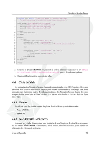Singleton Session Beans
1
2
3
4
5
6
7
8
9
10
11
12
13
14
15
16
17
18
19
20
21
22
23
24
25
26
27
28
29

<!DOCTYPE html PUBLIC "-//W3C//DTD XHTML 1.0 Transitional//EN"
"http://www.w3.org/TR/xhtml1/DTD/xhtml1-transitional.dtd">
<html xmlns="http://www.w3.org/1999/xhtml"
xmlns:ui="http://java.sun.com/jsf/facelets"
xmlns:h="http://java.sun.com/jsf/html"
xmlns:f="http://java.sun.com/jsf/core">
<h:head>
<title>Chat</title>
</h:head>
<h:body>
<h:form>
<h:outputLabel value="Nova Sala: "/>
<h:inputText value="#{chatMB.sala}"/>
<h:commandButton value="Criar" action="#{chatMB.adicionaSala}"/>
<hr/>
<h:dataTable value="#{chatMB.salas}" var="sala">
<h:column>
<h:outputText value="#{sala}" />
</h:column>
</h:dataTable>
</h:form>
</h:body>
</html>

5. Adicione o projeto chatWeb no glassﬁsh e teste a aplicação acessando a url http:
//localhost:8080/chatWeb/chat.xhtml através de dois navegadores.
6. (Opcional) Implemente a remoção de salas.

4.4

Ciclo de Vida

As instâncias dos Singleton Session Beans são administradas pelo EJB Container. Devemos
entender o de ciclo de vida desses objetos para utilizar corretamente a tecnologia EJB. Para
entender mais facilmente o ciclo de vida das instâncias dos Singleton Session Beans, devemos
sempre ter em mente que o EJB Container cria apenas uma instância de cada Session Bean
desse tipo.

4.4.1

Estados

O ciclo de vida das instâncias dos Singleton Session Beans possui dois estados.
1. NÃO EXISTE
2. PRONTO

4.4.2

NÃO EXISTE -> PRONTO

Antes de ser criada, dizemos que uma instância de um Singleton Session Bean se encontra no estado NÃO EXISTE. Obviamente, nesse estado, uma instância não pode atender as
chamadas dos clientes da aplicação.
www.k19.com.br

54

 