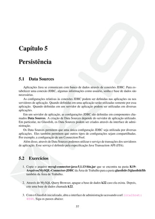 Capítulo 5
Persistência
5.1

Data Sources

Aplicações Java se comunicam com banco de dados através de conexões JDBC. Para estabelecer uma conexão JDBC, algumas informações como usuário, senha e base de dados são
necessárias.
As conﬁgurações relativas às conexões JDBC podem ser deﬁnidas nas aplicações ou nos
servidores de aplicação. Quando deﬁnidas em uma aplicação serão utilizadas somente por essa
aplicação. Quando deﬁnidas em um servidor de aplicação podem ser utilizadas em diversas
aplicações.
Em um servidor de aplicação, as conﬁgurações JDBC são deﬁnidas em componentes chamados Data Sources. A criação de Data Sources depende do servidor de aplicação utilizado.
Em particular, no Glassﬁsh, os Data Sources podem ser criados através da interface de administração.
Os Data Sources permitem que uma única conﬁguração JDBC seja utilizada por diversas
aplicações. Eles também permitem que outros tipos de conﬁgurações sejam compartilhadas.
Por exemplo, a conﬁguração de um Connection Pool.
Além disso, através de Data Sources podemos utilizar o serviço de transações dos servidores
de aplicação. Esse serviço é deﬁnido pela especiﬁcação Java Transaction API (JTA).

5.2

Exercícios

1. Copie o arquivo mysql-connector-java-5.1.13-bin.jar que se encontra na pasta K19Arquivos/MySQL-Connector-JDBC da Área de Trabalho para a pasta glassﬁshv3/glassﬁsh/lib
também da Área de Trabalho.
2. Através do MySQL Query Browser, apague a base de dados k22 caso ela exista. Depois,
crie uma base de dados chamada k22.
3. Com o Glassﬁsh inicializado, abra a interface de administração acessando a url localhost:
4848. Siga os passos abaixo:
57

 