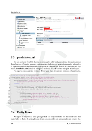 Persistência

5.3

persistence.xml

Em um ambiente Java EE, diversas conﬁgurações relativas à persistência são realizadas nos
Data Sources. Contudo, algumas conﬁgurações ainda devem ser realizadas pelas aplicações.
A especiﬁcação JPA determina que cada aplicação contenha um arquivo de conﬁgurações chamado persistence.xml dentro de uma pasta chamada META-INF no classpath da aplicação.
No arquivo persistece.xml podemos deﬁnir qual Data Source será utilizado pela aplicação.
1
2
3
4
5
6
7
8
9
10
11
12
13
14
15
16
17
18

<?xml version="1.0" encoding="UTF-8"?>
<persistence xmlns="http://java.sun.com/xml/ns/persistence"
xmlns:xsi="http://www.w3.org/2001/XMLSchema-instance"
xsi:schemaLocation="http://java.sun.com/xml/ns/persistence http://java.sun.com/xml/←
ns/persistence/persistence_1_0.xsd"
version="1.0">
<persistence-unit name="K19" transaction-type="JTA">
<provider>org.hibernate.ejb.HibernatePersistence</provider>
<jta-data-source>jdbc/K19</jta-data-source>
<properties>
<property name="hibernate.show_sql" value="true" />
<property name="hibernate.format_sql" value="true" />
<property name="hibernate.hbm2ddl.auto" value="update" />
<property name="hibernate.dialect" value="org.hibernate.dialect.←
MySQL5InnoDBDialect"/>
</properties>
</persistence-unit>
</persistence>

5.4

Entity Beans

As regras de negócio de uma aplicação EJB são implementadas nos Session Beans. Por
outro lado, os dados da aplicação que devem ser persistidos são armazenados em objetos cha61

K19 Treinamentos

 