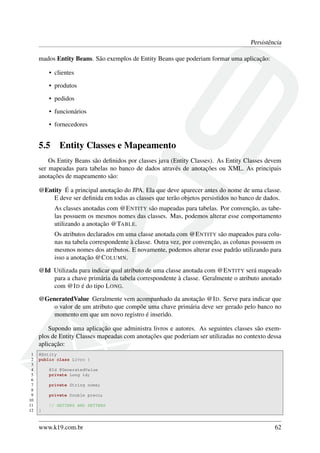 Persistência
mados Entity Beans. São exemplos de Entity Beans que poderiam formar uma aplicação:
• clientes
• produtos
• pedidos
• funcionários
• fornecedores

5.5

Entity Classes e Mapeamento

Os Entity Beans são deﬁnidos por classes java (Entity Classes). As Entity Classes devem
ser mapeadas para tabelas no banco de dados através de anotações ou XML. As principais
anotações de mapeamento são:
@Entity É a principal anotação do JPA. Ela que deve aparecer antes do nome de uma classe.
E deve ser deﬁnida em todas as classes que terão objetos persistidos no banco de dados.
As classes anotadas com @E NTITY são mapeadas para tabelas. Por convenção, as tabelas possuem os mesmos nomes das classes. Mas, podemos alterar esse comportamento
utilizando a anotação @TABLE.
Os atributos declarados em uma classe anotada com @E NTITY são mapeados para colunas na tabela correspondente à classe. Outra vez, por convenção, as colunas possuem os
mesmos nomes dos atributos. E novamente, podemos alterar esse padrão utilizando para
isso a anotação @C OLUMN.
@Id Utilizada para indicar qual atributo de uma classe anotada com @E NTITY será mapeado
para a chave primária da tabela correspondente à classe. Geralmente o atributo anotado
com @I D é do tipo L ONG.
@GeneratedValue Geralmente vem acompanhado da anotação @I D. Serve para indicar que
o valor de um atributo que compõe uma chave primária deve ser gerado pelo banco no
momento em que um novo registro é inserido.
Supondo uma aplicação que administra livros e autores. As seguintes classes são exemplos de Entity Classes mapeadas com anotações que poderiam ser utilizadas no contexto dessa
aplicação:
1
2
3
4
5
6
7
8
9
10
11
12

@Entity
public class Livro {
@Id @GeneratedValue
private Long id;
private String nome;
private Double preco;
// GETTERS AND SETTERS
}

www.k19.com.br

62

 