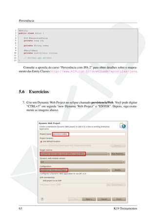 Persistência
1
2
3
4
5
6
7
8
9
10
11
12
13

@Entity
public class Autor {
@Id @GeneratedValue
private Long id;
private String nome;
@ManyToMany
private List<Livro> livros;
// GETTERS AND SETTERS
}

Consulte a apostila do curso “Persistência com JPA 2” para obter detalhes sobre o mapeamento das Entity Classes http://www.k19.com.br/downloads/apostilas-java.

5.6

Exercícios

7. Crie um Dynamic Web Project no eclipse chamado persistenciaWeb. Você pode digitar
“CTRL+3” em seguida “new Dynamic Web Project” e “ENTER”. Depois, siga exatamente as imagens abaixo.

63

K19 Treinamentos

 