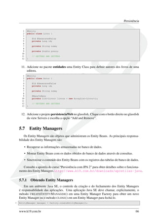 Persistência
1
2
3
4
5
6
7
8
9
10
11
12

@Entity
public class Livro {
@Id @GeneratedValue
private Long id;
private String nome;
private Double preco;
// GETTERS AND SETTERS
}

11. Adicione no pacote entidades uma Entity Class para deﬁnir autores dos livros de uma
editora.
1
2
3
4
5
6
7
8
9
10
11
12
13

@Entity
public class Autor {
@Id @GeneratedValue
private Long id;
private String nome;
@ManyToMany
private List<Livro> livros = new ArrayList<Livro>();
// GETTERS AND SETTERS
}

12. Adicione o projeto persistenciaWeb no glassﬁsh. Clique com o botão direito no glassﬁsh
da view Servers e escolha a opção “Add and Remove”.

5.7

Entity Managers

Os Entity Managers são objetos que administram os Entity Beans. As principais responsabilidade dos Entity Managers são:
• Recuperar as informações armazenadas no banco de dados.
• Montar Entity Beans com os dados obtidos do banco de dados através de consultas.
• Sincronizar o conteúdo dos Entity Beans com os registros das tabelas do banco de dados.
Consulte a apostila do curso “Persistência com JPA 2” para obter detalhes sobre o funcionamento dos Entity Managers http://www.k19.com.br/downloads/apostilas-java.

5.7.1

Obtendo Entity Managers

Em um ambiente Java SE, o controle da criação e do fechamento dos Entity Managers
é responsabilidade das aplicações. Uma aplicação Java SE deve chamar, explicitamente, o
método CREATE E NTITY M ANAGER () em uma Entity Manager Factory para obter um novo
Entity Manager ou o método CLOSE () em um Entity Manager para fechá-lo.
1

EntityManager manager = factory.createEntityManager();

www.k19.com.br

66

 