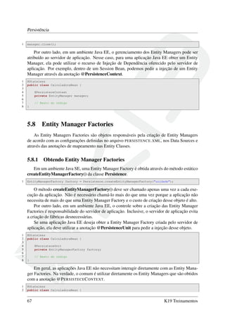 Persistência
1

manager.close();

Por outro lado, em um ambiente Java EE, o gerenciamento dos Entity Managers pode ser
atribuído ao servidor de aplicação. Nesse caso, para uma aplicação Java EE obter um Entity
Manager, ela pode utilizar o recurso de Injeção de Dependência oferecido pelo servidor de
aplicação. Por exemplo, dentro de um Session Bean, podemos pedir a injeção de um Entity
Manager através da anotação @PersistenceContext.
1
2
3
4
5
6
7
8

@Stateless
public class CalculadoraBean {
@PersisteceContext
private EntityManager manager;
// Resto do código
}

5.8

Entity Manager Factories

As Entity Managers Factories são objetos responsáveis pela criação de Entity Managers
de acordo com as conﬁgurações deﬁnidas no arquivo PERSISTENCE . XML, nos Data Sources e
através das anotações de mapeamento nas Entity Classes.

5.8.1

Obtendo Entity Manager Factories

Em um ambiente Java SE, uma Entity Manager Factory é obtida através do método estático
createEntityManagerFactory() da classe Persistence.
1

EntityManagerFactory factory = Persistence.createEntityManagerFactory("unidade");

O método createEntityManagerFactory() deve ser chamado apenas uma vez a cada execução da aplicação. Não é necessário chamá-lo mais do que uma vez porque a aplicação não
necessita de mais do que uma Entity Manager Factory e o custo de criação desse objeto é alto.
Por outro lado, em um ambiente Java EE, o controle sobre a criação das Entity Manager
Factories é responsabilidade do servidor de aplicação. Inclusive, o servidor de aplicação evita
a criação de fábricas desnecessárias.
Se uma aplicação Java EE deseja obter a Entity Manager Factory criada pelo servidor de
aplicação, ela deve utilizar a anotação @PersistenceUnit para pedir a injeção desse objeto.
1
2
3
4
5
6
7
8

@Stateless
public class CalculadoraBean {
@PersisteceUnit
private EntityManagerFactory factory;
// Resto do código
}

Em geral, as aplicações Java EE não necessitam interagir diretamente com as Entity Manager Factories. Na verdade, o comum é utilizar diretamente os Entity Managers que são obtidos
com a anotação @P ERSISTECE C ONTEXT.
1
2

@Stateless
public class CalculadoraBean {

67

K19 Treinamentos

 