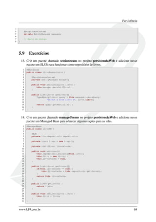 Persistência
3
4
5
6
7
8

@PersisteceContext
private EntityManager manager;
// Resto do código
}

5.9

Exercícios

13. Crie um pacote chamado sessionbeans no projeto persistenciaWeb e adicione nesse
pacote um SLSB para funcionar como repositório de livros.
1
2
3
4
5
6
7
8
9
10
11
12
13
14
15
16
17

@Stateless
public class LivroRepositorio {
@PersistenceContext
private EntityManager manager;
public void adiciona(Livro livro) {
this.manager.persist(livro);
}
public List<Livro> getLivros() {
TypedQuery<Livro> query = this.manager.createQuery(
"select x from Livro x", Livro.class);
return query.getResultList();
}
}

14. Crie um pacote chamado managedbeans no projeto persistenciaWeb e adicione nesse
pacote um Managed Bean para oferecer algumas ações para as telas.
1
2
3
4
5
6
7
8
9
10
11
12
13
14
15
16
17
18
19
20
21
22
23
24
25
26
27
28
29
30
31

@ManagedBean
public class LivroMB {
@EJB
private LivroRepositorio repositorio;
private Livro livro = new Livro();
private List<Livro> livrosCache;
public void adiciona(){
this.repositorio.adiciona(this.livro);
this.livro = new Livro();
this.livrosCache = null;
}
public List<Livro> getLivros(){
if(this.livrosCache == null){
this.livrosCache = this.repositorio.getLivros();
}
return this.livrosCache;
}
public Livro getLivro() {
return livro;
}
public void setLivro(Livro livro) {
this.livro = livro;
}
}

www.k19.com.br

68

 