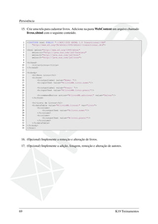 Persistência
15. Crie uma tela para cadastrar livros. Adicione na pasta WebContent um arquivo chamado
livros.xhtml com o seguinte conteúdo.
1
2
3
4
5
6
7
8
9
10
11
12
13
14
15
16
17
18
19
20
21
22
23
24
25
26
27
28
29
30
31
32
33
34
35

<!DOCTYPE html PUBLIC "-//W3C//DTD XHTML 1.0 Transitional//EN"
"http://www.w3.org/TR/xhtml1/DTD/xhtml1-transitional.dtd">
<html xmlns="http://www.w3.org/1999/xhtml"
xmlns:ui="http://java.sun.com/jsf/facelets"
xmlns:h="http://java.sun.com/jsf/html"
xmlns:f="http://java.sun.com/jsf/core">
<h:head>
<title>Livros</title>
</h:head>
<h:body>
<h1>Novo Livro</h1>
<h:form>
<h:outputLabel value="Nome: "/>
<h:inputText value="#{livroMB.livro.nome}"/>
<h:outputLabel value="Preço: "/>
<h:inputText value="#{livroMB.livro.preco}"/>
<h:commandButton action="#{livroMB.adiciona}" value="Salvar"/>
</h:form>
<h1>Lista de Livros</h1>
<h:dataTable value="#{livroMB.livros}" var="livro">
<h:column>
<h:outputText value="#{livro.nome}"/>
</h:column>
<h:column>
<h:outputText value="#{livro.preco}"/>
</h:column>
</h:dataTable>
</h:body>
</html>

16. (Opcional) Implemente a remoção e alteração de livros.
17. (Opcional) Implemente a adição, listagem, remoção e alteração de autores.

69

K19 Treinamentos

 