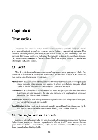 Capítulo 6
Transações
Geralmente, uma aplicação realiza diversas tarefas diferentes. Também é comum e muitas
vezes necessário dividir as tarefa em pequenos passos. Daí surge o conceito de transação. Uma
transação é um conjunto de passos que devem ser executados em uma ordem especíﬁca para
que uma determinada tarefa seja realizada. Tipicamente, as transações modiﬁcam informações armazenadas em resources (bases de dados, ﬁlas de mensagens, sistemas corporativos de
informação - EIS, entre outros).

6.1

ACID

Além da restrição natural de ordem, as transações possuem outras quatro propriedades fundamentais: Atomicidade, Consistência, Isolamento e Durabilidade. A sigla ACID é utilizada
para indicar a existência dessas propriedades.
Atomicidade: Todos os passos de uma transação devem ser executados com sucesso para que a
própria transação seja executada com sucesso. Se algum passo falhar a transação falhará
e todos os passos realizados até o momento da falha serão desfeitos.
Consistência: Não pode existir inconsistência nos dados da aplicação nem antes nem depois
da execução de uma transação. Ou seja, uma transação leva a aplicação de um estado
consistente para outro estado consistente.
Isolamento: Alterações realizadas por uma transação não ﬁnalizada não podem afetar operações que não fazem parte da transação.
Durabilidade: Após a conﬁrmação de uma transação, as modiﬁcações realizadas por ela devem ser reﬂetidas nos resources mesmo que aconteça uma falha de hardware.

6.2

Transação Local ou Distribuída

Quando as alterações realizadas por uma transação afetam apenas um resource (bases de
dados, ﬁlas de mensagens, sistemas corporativos de informação - EIS, entre outros), dizemos
que a transação é local. Caso contrário, se dois ou mais resources são modiﬁcados por uma
única transação ela é dita distribuída.
71

 