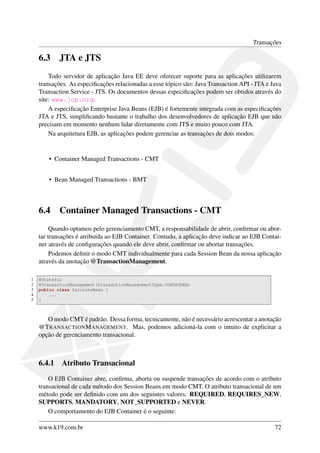 Transações

6.3

JTA e JTS

Todo servidor de aplicação Java EE deve oferecer suporte para as aplicações utilizarem
transações. As especiﬁcações relacionadas a esse tópico são: Java Transaction API - JTA e Java
Transaction Service - JTS. Os documentos dessas especiﬁcações podem ser obtidos através do
site: www.jcp.org.
A especiﬁcação Enterprise Java Beans (EJB) é fortemente integrada com as especiﬁcações
JTA e JTS, simpliﬁcando bastante o trabalho dos desenvolvedores de aplicação EJB que não
precisam em momento nenhum lidar diretamente com JTS e muito pouco com JTA.
Na arquitetura EJB, as aplicações podem gerenciar as transações de dois modos:

• Container Managed Transactions - CMT
• Bean Managed Transactions - BMT

6.4

Container Managed Transactions - CMT

Quando optamos pelo gerenciamento CMT, a responsabilidade de abrir, conﬁrmar ou abortar transações é atribuída ao EJB Container. Contudo, a aplicação deve indicar ao EJB Container através de conﬁgurações quando ele deve abrir, conﬁrmar ou abortar transações.
Podemos deﬁnir o modo CMT individualmente para cada Session Bean da nossa aplicação
através da anotação @TransactionManagement.
1
2
3
4
5

@Stateful
@TransactionManagement(TransactionManagementType.CONTAINER)
public class CarrinhoBean {
...
}

O modo CMT é padrão. Dessa forma, tecnicamente, não é necessário acrescentar a anotação
@T RANSACTION M ANAGEMENT. Mas, podemos adicioná-la com o intuito de explicitar a
opção de gerenciamento transacional.

6.4.1

Atributo Transacional

O EJB Container abre, conﬁrma, aborta ou suspende transações de acordo com o atributo
transacional de cada método dos Session Beans em modo CMT. O atributo transacional de um
método pode ser deﬁnido com um dos seguintes valores: REQUIRED, REQUIRES_NEW,
SUPPORTS, MANDATORY, NOT_SUPPORTED e NEVER.
O comportamento do EJB Container é o seguinte:
www.k19.com.br

72

 