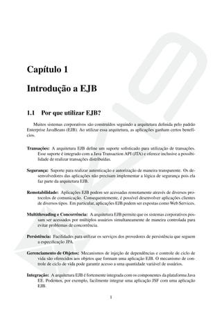 Capítulo 1
Introdução a EJB
1.1

Por que utilizar EJB?

Muitos sistemas corporativos são construídos seguindo a arquitetura deﬁnida pelo padrão
Enterprise JavaBeans (EJB). Ao utilizar essa arquitetura, as aplicações ganham certos benefícios.
Transações: A arquitetura EJB deﬁne um suporte soﬁsticado para utilização de transações.
Esse suporte é integrado com a Java Transaction API (JTA) e oferece inclusive a possibilidade de realizar transações distribuídas.
Segurança: Suporte para realizar autenticação e autorização de maneira transparente. Os desenvolvedores das aplicações não precisam implementar a lógica de segurança pois ela
faz parte da arquitetura EJB.
Remotabilidade: Aplicações EJB podem ser acessadas remotamente através de diversos protocolos de comunicação. Consequentemente, é possível desenvolver aplicações clientes
de diversos tipos. Em particular, aplicações EJB podem ser expostas como Web Services.
Multithreading e Concorrência: A arquitetura EJB permite que os sistemas corporativos possam ser acessados por múltiplos usuários simultaneamente de maneira controlada para
evitar problemas de concorrência.
Persistência: Facilidades para utilizar os serviços dos provedores de persistência que seguem
a especiﬁcação JPA.
Gerenciamento de Objetos: Mecanismos de injeção de dependências e controle de ciclo de
vida são oferecidos aos objetos que formam uma aplicação EJB. O mecanismo de controle de ciclo de vida pode garantir acesso a uma quantidade variável de usuários.
Integração: A arquitetura EJB é fortemente integrada com os componentes da plataforma Java
EE. Podemos, por exemplo, facilmente integrar uma aplicação JSF com uma aplicação
EJB.
1

 