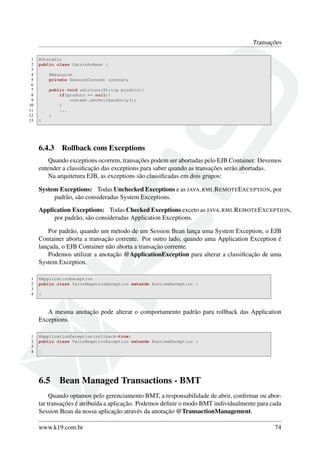 Transações
1
2
3
4
5
6
7
8
9
10
11
12
13

@Stateful
public class CarrinhoBean {
@Resource
private SessionContext context;
public void adiciona(String produto){
if(produto == null){
context.setRollbackOnly();
}
...
}
}

6.4.3

Rollback com Exceptions

Quando exceptions ocorrem, transações podem ser abortadas pelo EJB Container. Devemos
entender a classiﬁcação das exceptions para saber quando as transações serão abortadas.
Na arquitetura EJB, as exceptions são classiﬁcadas em dois grupos:
System Exceptions: Todas Unchecked Exceptions e as JAVA . RMI .R EMOTE E XCEPTION, por
padrão, são consideradas System Exceptions.
Application Exceptions: Todas Checked Exceptions exceto as JAVA . RMI .R EMOTE E XCEPTION,
por padrão, são consideradas Application Exceptions.
Por padrão, quando um método de um Session Bean lança uma System Exception, o EJB
Container aborta a transação corrente. Por outro lado, quando uma Application Exception é
lançada, o EJB Container não aborta a transação corrente.
Podemos utilizar a anotação @ApplicationException para alterar a classiﬁcação de uma
System Exception.
1
2
3
4

@ApplicationException
public class ValorNegativoException extends RuntimeException {
}

A mesma anotação pode alterar o comportamento padrão para rollback das Application
Exceptions.
1
2
3
4

@ApplicationException(rollback=true)
public class ValorNegativoException extends RuntimeException {
}

6.5

Bean Managed Transactions - BMT

Quando optamos pelo gerenciamento BMT, a responsabilidade de abrir, conﬁrmar ou abortar transações é atribuída a aplicação. Podemos deﬁnir o modo BMT individualmente para cada
Session Bean da nossa aplicação através da anotação @TransactionManagement.
www.k19.com.br

74

 