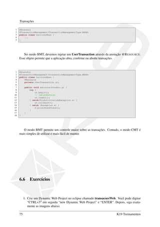 Transações
1
2
3
4
5

@Stateful
@TransactionManagement(TransactionManagementType.BEAN)
public class CarrinhoBean {
...
}

No modo BMT, devemos injetar um UserTransaction através da anotação @R ESOURCE.
Esse objeto permite que a aplicação abra, conﬁrme ou aborte transações.

1
2
3
4
5
6
7
8
9
10
11
12
13
14
15
16
17
18

@Stateful
@TransactionManagement(TransactionManagementType.BEAN)
public class CarrinhoBean {
@Resource
private UserTransaction ut;
public void adiciona(Produto p) {
try {
ut.begin();
// IMPLEMENTACAO
ut.commit();
} catch(ProdutoInvalidoException e) {
ut.rollback();
} catch (Exception e) {
e.printStackTrace();
}
}
}

O modo BMT permite um controle maior sobre as transações. Contudo, o modo CMT é
mais simples de utilizar e mais fácil de manter.

6.6

Exercícios

1. Crie um Dynamic Web Project no eclipse chamado transacoesWeb. Você pode digitar
“CTRL+3” em seguida “new Dynamic Web Project” e “ENTER”. Depois, siga exatamente as imagens abaixo.
75

K19 Treinamentos

 