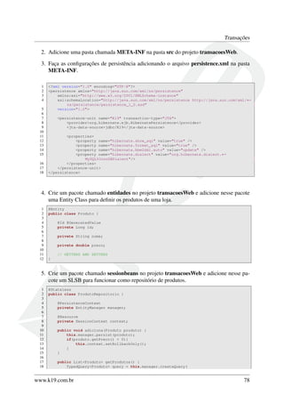 Transações
2. Adicione uma pasta chamada META-INF na pasta src do projeto transacoesWeb.
3. Faça as conﬁgurações de persistência adicionando o arquivo persistence.xml na pasta
META-INF.
1
2
3
4
5
6
7
8
9
10
11
12
13
14
15
16
17
18

<?xml version="1.0" encoding="UTF-8"?>
<persistence xmlns="http://java.sun.com/xml/ns/persistence"
xmlns:xsi="http://www.w3.org/2001/XMLSchema-instance"
xsi:schemaLocation="http://java.sun.com/xml/ns/persistence http://java.sun.com/xml/←
ns/persistence/persistence_1_0.xsd"
version="1.0">
<persistence-unit name="K19" transaction-type="JTA">
<provider>org.hibernate.ejb.HibernatePersistence</provider>
<jta-data-source>jdbc/K19</jta-data-source>
<properties>
<property name="hibernate.show_sql" value="true" />
<property name="hibernate.format_sql" value="true" />
<property name="hibernate.hbm2ddl.auto" value="update" />
<property name="hibernate.dialect" value="org.hibernate.dialect.←
MySQL5InnoDBDialect"/>
</properties>
</persistence-unit>
</persistence>

4. Crie um pacote chamado entidades no projeto transacoesWeb e adicione nesse pacote
uma Entity Class para deﬁnir os produtos de uma loja.
1
2
3
4
5
6
7
8
9
10
11
12

@Entity
public class Produto {
@Id @GeneratedValue
private Long id;
private String nome;
private double preco;
// GETTERS AND SETTERS
}

5. Crie um pacote chamado sessionbeans no projeto transacoesWeb e adicione nesse pacote um SLSB para funcionar como repositório de produtos.
1
2
3
4
5
6
7
8
9
10
11
12
13
14
15
16
17
18

@Stateless
public class ProdutoRepositorio {
@PersistenceContext
private EntityManager manager;
@Resource
private SessionContext context;
public void adiciona(Produto produto) {
this.manager.persist(produto);
if(produto.getPreco() < 0){
this.context.setRollbackOnly();
}
}
public List<Produto> getProdutos() {
TypedQuery<Produto> query = this.manager.createQuery(

www.k19.com.br

78

 