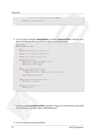 Transações
19
20
21
22
23

"select x from Produto x", Produto.class);
return query.getResultList();
}
}

6. Crie um pacote chamado managedbeans no projeto transacoesWeb e adicione nesse
pacote um Managed Bean para oferecer algumas ações para as telas.
1
2
3
4
5
6
7
8
9
10
11
12
13
14
15
16
17
18
19
20
21
22
23
24
25
26
27
28
29
30
31

@ManagedBean
public class ProdutoMB {
@EJB
private ProdutoRepositorio repositorio;
private Produto produto = new Produto();
private List<Produto> produtosCache;
public void adiciona(){
this.repositorio.adiciona(this.produto);
this.produto = new Produto();
this.produtosCache = null;
}
public List<Produto> getProdutos(){
if(this.produtosCache == null){
this.produtosCache = this.repositorio.getProdutos();
}
return this.produtosCache;
}
public void setProduto(Produto produto) {
this.produto = produto;
}
public Produto getProduto() {
return produto;
}
}

7. Adicione o projeto persistenciaWeb no glassﬁsh. Clique com o botão direito no glassﬁsh
da view Servers e escolha a opção “Add and Remove”.

8. Crie uma tela para adicionar produtos.
79

K19 Treinamentos

 