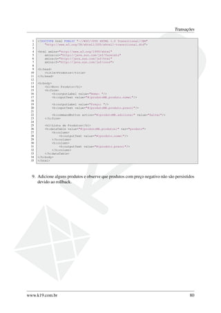 Transações
1
2
3
4
5
6
7
8
9
10
11
12
13
14
15
16
17
18
19
20
21
22
23
24
25
26
27
28
29
30
31
32
33
34
35

<!DOCTYPE html PUBLIC "-//W3C//DTD XHTML 1.0 Transitional//EN"
"http://www.w3.org/TR/xhtml1/DTD/xhtml1-transitional.dtd">
<html xmlns="http://www.w3.org/1999/xhtml"
xmlns:ui="http://java.sun.com/jsf/facelets"
xmlns:h="http://java.sun.com/jsf/html"
xmlns:f="http://java.sun.com/jsf/core">
<h:head>
<title>Produtos</title>
</h:head>
<h:body>
<h1>Novo Produto</h1>
<h:form>
<h:outputLabel value="Nome: "/>
<h:inputText value="#{produtoMB.produto.nome}"/>
<h:outputLabel value="Preço: "/>
<h:inputText value="#{produtoMB.produto.preco}"/>
<h:commandButton action="#{produtoMB.adiciona}" value="Salvar"/>
</h:form>
<h1>Lista de Produtos</h1>
<h:dataTable value="#{produtoMB.produtos}" var="produto">
<h:column>
<h:outputText value="#{produto.nome}"/>
</h:column>
<h:column>
<h:outputText value="#{produto.preco}"/>
</h:column>
</h:dataTable>
</h:body>
</html>

9. Adicione alguns produtos e observe que produtos com preço negativo não são persistidos
devido ao rollback.

www.k19.com.br

80

 
