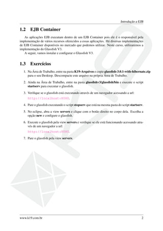 Introdução a EJB

1.2

EJB Container

As aplicações EJB executam dentro de um EJB Container pois ele é o responsável pela
implementação de vários recursos oferecidos a essas aplicações. Há diversas implementações
de EJB Container disponíveis no mercado que podemos utilizar. Neste curso, utilizaremos a
implementação do Glassﬁsh V3.
A seguir, vamos instalar e conﬁgurar o Glassﬁsh V3.

1.3

Exercícios

1. Na Área de Trabalho, entre na pasta K19-Arquivos e copie glassﬁsh-3.0.1-with-hibernate.zip
para o seu Desktop. Descompacte este arquivo na própria Área de Trabalho.
2. Ainda na Área de Trabalho, entre na pasta glassﬁshv3/glassﬁsh/bin e execute o script
startserv para executar o glassﬁsh.
3. Veriﬁque se o glassﬁsh está executando através de um navegador acessando a url:
http://localhost:8080.
4. Pare o glassﬁsh executando o script stopserv que está na mesma pasta do script startserv.
5. No eclipse, abra a view servers e clique com o botão direito no corpo dela. Escolha a
opção new e conﬁgure o glassﬁsh.
6. Execute o glassﬁsh pela view servers e veriﬁque se ele está funcionando acessando através de um navegador a url:
http://localhost:8080.
7. Pare o glassﬁsh pela view servers.

www.k19.com.br

2

 