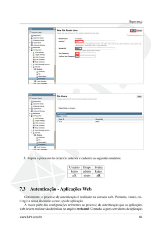Segurança

3. Repita o processo do exercício anterior e cadastre os seguintes usuários:
Usuário
keizo
afk

7.3

Grupo
admin
users

Senha
keizo
afk

Autenticação - Aplicações Web

Geralmente, o processo de autenticação é realizado na camada web. Portanto, vamos restringir a nossa discussão a esse tipo de aplicação.
A maior parte das conﬁgurações referentes ao processo de autenticação que as aplicações
web devem realizar são deﬁnidas no arquivo web.xml. Contudo, alguns servidores de aplicação
www.k19.com.br

84

 