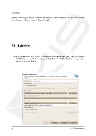 Segurança
exigem conﬁgurações extras. Veremos no exercício como conﬁgurar uma aplicação web no
Glassﬁsh para realizar o processo de autenticação.

7.4

Exercícios

4. Crie um Dynamic Web Project no eclipse chamado segurancaWeb. Você pode digitar
“CTRL+3” em seguida “new Dynamic Web Project” e “ENTER”. Depois, siga exatamente as imagens abaixo.

85

K19 Treinamentos

 