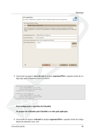 Segurança

5. Acrescente no arquivo sun-web.xml do projeto segurancaWeb o seguinte trecho de código logo após o elemento CONTEXT- ROOT.

1
2
3
4
5
6
7
8
9

<security-role-mapping>
<role-name>ADMIN</role-name>
<group-name>admin</group-name>
</security-role-mapping>
<security-role-mapping>
<role-name>USERS</role-name>
<group-name>users</group-name>
</security-role-mapping>

Essa conﬁguração é especíﬁca do Glassﬁsh.
Os grupos são utilizados pelo Glassﬁsh e os roles pela aplicação.

6. Acrescente no arquivo web.xml do projeto segurancaWeb o seguinte trecho de código
dentro do elemento WEB - APP.
www.k19.com.br

88

 