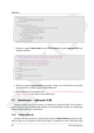 Segurança
1
2
3
4
5
6
7
8
9
10
11
12
13
14
15
16
17

<login-config>
<auth-method>BASIC</auth-method>
<realm-name>K19-Realm</realm-name>
</login-config>
<security-constraint>
<web-resource-collection>
<web-resource-name>resources</web-resource-name>
<url-pattern>/*</url-pattern>
<http-method>GET</http-method>
<http-method>POST</http-method>
</web-resource-collection>
<auth-constraint>
<role-name>ADMIN</role-name>
<role-name>USERS</role-name>
</auth-constraint>
</security-constraint>

7. Adicione o arquivo index.xhtml na pasta WebContent do projeto segurancaWeb com
seguinte conteúdo.
1
2
3
4
5
6
7
8
9
10
11
12
13
14
15
16

<!DOCTYPE html PUBLIC "-//W3C//DTD XHTML 1.0 Transitional//EN"
"http://www.w3.org/TR/xhtml1/DTD/xhtml1-transitional.dtd">
<html xmlns="http://www.w3.org/1999/xhtml"
xmlns:ui="http://java.sun.com/jsf/facelets"
xmlns:h="http://java.sun.com/jsf/html"
xmlns:f="http://java.sun.com/jsf/core">
<h:head>
<title>Segurança</title>
</h:head>
<h:body>
<h1>Você está autenticado!</h1>
</h:body>
</html>

8. Adicione o projeto segurancaWeb no glassﬁsh. Clique com o botão direito no glassﬁsh
da view Servers e escolha a opção “Add and Remove”.
9. Acesse através de um navegador a url http://localhost:8080/segurancaWeb/
index.xhtml e teste o processo de autenticação.

7.5

Autorização - Aplicações EJB

Podemos limitar o acesso dos usuários aos métodos de um Session Bean. Por exemplo, é
possível declarar que um determinado método de um Session Bean só pode ser chamado por
usuários administradores ou moderadores.

7.5.1

@RolesAllowed

Restrições de acesso podem ser deﬁnidas pela anotação @RolesAllowed que pode ser aplicada na classe ou nos métodos de um Session Bean. Se aplicada na classe valerá para todos
89

K19 Treinamentos

 