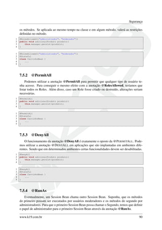 Segurança
os métodos. Se aplicada ao mesmo tempo na classe e em algum método, valerá as restrições
deﬁnidas no método.
1
2
3
4

@RolesAllowed({"administrador", "moderador"})
public void adiciona(Produto produto){
this.manager.persist(produto);
}

1
2
3
4
5

@RolesAllowed({"administrador", "moderador"})
@Stateful
class CarrinhoBean {
...
}

7.5.2

@PermitAll

Podemos utilizar a anotação @PermitAll para permitir que qualquer tipo de usuário tenha acesso. Para conseguir o mesmo efeito com a anotação @RolesAllowed, teríamos que
listar todos os Roles. Além disso, caso um Role fosse criado ou destruído, alterações seriam
necessárias.
1
2
3
4

@PermitAll
public void adiciona(Produto produto){
this.manager.persist(produto);
}

1
2
3
4
5

@PermitAll
@Stateful
class CarrinhoBean {
...
}

7.5.3

@DenyAll

O funcionamento da anotação @DenyAll é exatamente o oposto da @P ERMITA LL. Podemos utilizar a anotação @D ENYA LL em aplicações que são implantadas em ambientes diferentes. Sendo que em determinados ambientes certas funcionalidades devem ser desabilitadas.
1
2
3
4

@DenyAll
public void adiciona(Produto produto){
this.manager.persist(produto);
}

1
2
3
4
5

@DenyAll
@Stateful
class CarrinhoBean {
...
}

7.5.4

@RunAs

Eventualmente, um Session Bean chama outro Session Bean. Suponha, que os métodos
do primeiro possam ser executados por usuários moderadores e os métodos do segundo por
administradores. Para que o primeiro Session Bean possa chamar o Segundo, temos que deﬁnir
o papel de administrador para o primeiro Session Bean através da anotação @RunAs.
www.k19.com.br

90

 