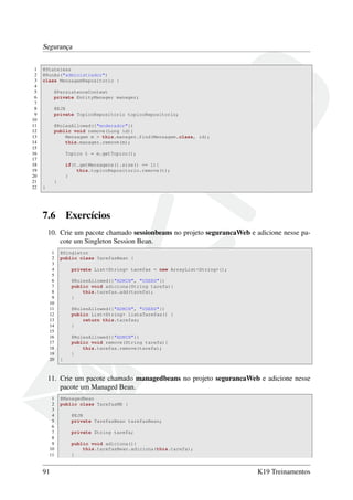 Segurança
1
2
3
4
5
6
7
8
9
10
11
12
13
14
15
16
17
18
19
20
21
22

@Stateless
@RunAs("administrador")
class MensagemRepositorio {
@PersistenceContext
private EntityManager manager;
@EJB
private TopicoRepositorio topicoRepositorio;
@RolesAllowed({"moderador"})
public void remove(Long id){
Mensagem m = this.manager.find(Mensagem.class, id);
this.manager.remove(m);
Topico t = m.getTopico();
if(t.getMensagens().size() == 1){
this.topicoRepositorio.remove(t);
}
}
}

7.6

Exercícios

10. Crie um pacote chamado sessionbeans no projeto segurancaWeb e adicione nesse pacote um Singleton Session Bean.
1
2
3
4
5
6
7
8
9
10
11
12
13
14
15
16
17
18
19
20

@Singleton
public class TarefasBean {
private List<String> tarefas = new ArrayList<String>();
@RolesAllowed({"ADMIN", "USERS"})
public void adiciona(String tarefa){
this.tarefas.add(tarefa);
}
@RolesAllowed({"ADMIN", "USERS"})
public List<String> listaTarefas() {
return this.tarefas;
}
@RolesAllowed({"ADMIN"})
public void remove(String tarefa){
this.tarefas.remove(tarefa);
}
}

11. Crie um pacote chamado managedbeans no projeto segurancaWeb e adicione nesse
pacote um Managed Bean.
1
2
3
4
5
6
7
8
9
10
11

91

@ManagedBean
public class TarefasMB {
@EJB
private TarefasBean tarefasBean;
private String tarefa;
public void adiciona(){
this.tarefasBean.adiciona(this.tarefa);
}

K19 Treinamentos

 