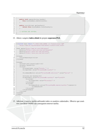 Segurança
12
13
14
15
16
17
18
19
20
21
22

public void remove(String tarefa){
this.tarefasBean.remove(tarefa);
}
public List<String> getTarefas(){
return this.tarefasBean.listaTarefas();
}
// GETTERS AND SETTERS
}

12. Altere o arquivo index.xhtml do projeto segurancaWeb.
1
2
3
4
5
6
7
8
9
10
11
12
13
14
15
16
17
18
19
20
21
22
23
24
25
26
27
28
29
30
31
32
33

<!DOCTYPE html PUBLIC "-//W3C//DTD XHTML 1.0 Transitional//EN"
"http://www.w3.org/TR/xhtml1/DTD/xhtml1-transitional.dtd">
<html xmlns="http://www.w3.org/1999/xhtml"
xmlns:ui="http://java.sun.com/jsf/facelets"
xmlns:h="http://java.sun.com/jsf/html"
xmlns:f="http://java.sun.com/jsf/core">
<h:head>
<title>Segurança</title>
</h:head>
<h:body>
<h1>Você está autenticado!</h1>
<h1>Nova Tarefa</h1>
<h:form>
<h:outputLabel value="Tarefa: " />
<h:inputText value="#{tarefasMB.tarefa}" />
<h:commandButton action="#{tarefasMB.adiciona}" value="Salvar" />
<h1>Lista de Tarefas</h1>
<h:dataTable value="#{tarefasMB.tarefas}" var="tarefa">
<h:column>
<h:outputText value="#{tarefa}" />
</h:column>
<h:column>
<h:commandLink action="#{tarefasMB.remove(tarefa)}">remove</←
h:commandLink>
</h:column>
</h:dataTable>
</h:form>
</h:body>
</html>

13. Adicione e remova tarefas utilizando todos os usuários cadastrados. Observe que usuários com Role USERS não conseguem remover tarefas.

www.k19.com.br

92

 