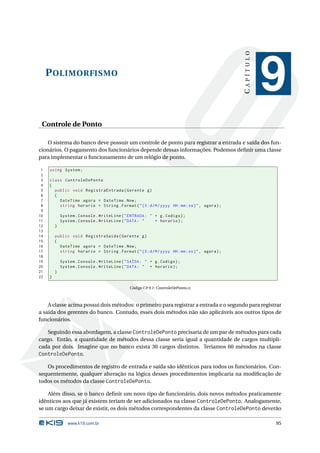 CAPÍTULO
     P OLIMORFISMO
                                                                                                           9
 Controle de Ponto

    O sistema do banco deve possuir um controle de ponto para registrar a entrada e saída dos fun-
cionários. O pagamento dos funcionários depende dessas informações. Podemos deﬁnir uma classe
para implementar o funcionamento de um relógio de ponto.

 1   using System ;
 2
 3   class ControleDePonto
 4   {
 5     public void RegistraEntrada ( Gerente g )
 6     {
 7       DateTime agora = DateTime . Now ;
 8       string horario = String . Format ( " {0: d / M / yyyy HH : mm : ss } " , agora ) ;
 9
10           System . Console . WriteLine ( " ENTRADA : " + g . Codigo ) ;
11           System . Console . WriteLine ( " DATA : "    + horario ) ;
12       }
13
14       public void RegistraSaida ( Gerente g )
15       {
16         DateTime agora = DateTime . Now ;
17         string horario = String . Format ( " {0: d / M / yyyy HH : mm : ss } " , agora ) ;
18
19           System . Console . WriteLine ( " SAÍDA : " + g . Codigo ) ;
20           System . Console . WriteLine ( " DATA : " + horario ) ;
21       }
22   }

                                               Código C# 9.1: ControleDePonto.cs



    A classe acima possui dois métodos: o primeiro para registrar a entrada e o segundo para registrar
a saída dos gerentes do banco. Contudo, esses dois métodos não são aplicáveis aos outros tipos de
funcionários.

    Seguindo essa abordagem, a classe ControleDePonto precisaria de um par de métodos para cada
cargo. Então, a quantidade de métodos dessa classe seria igual a quantidade de cargos multipli-
cada por dois. Imagine que no banco exista 30 cargos distintos. Teríamos 60 métodos na classe
ControleDePonto.

   Os procedimentos de registro de entrada e saída são idênticos para todos os funcionários. Con-
sequentemente, qualquer alteração na lógica desses procedimentos implicaria na modiﬁcação de
todos os métodos da classe ControleDePonto.

    Além disso, se o banco deﬁnir um novo tipo de funcionário, dois novos métodos praticamente
idênticos aos que já existem teriam de ser adicionados na classe ControleDePonto. Analogamente,
se um cargo deixar de existir, os dois métodos correspondentes da classe ControleDePonto deverão

                www.k19.com.br                                                                             95
 