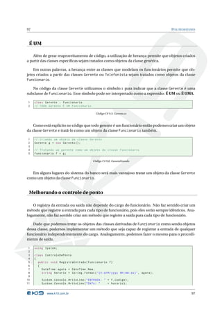 97                                                                                            P OLIMORFISMO



 É UM

    Além de gerar reaproveitamento de código, a utilização de herança permite que objetos criados
a partir das classes especíﬁcas sejam tratados como objetos da classe genérica.

    Em outras palavras, a herança entre as classes que modelam os funcionários permite que ob-
jetos criados a partir das classes Gerente ou Telefonista sejam tratados como objetos da classe
Funcionario.

   No código da classe Gerente utilizamos o símbolo : para indicar que a classe Gerente é uma
subclasse de Funcionario. Esse símbolo pode ser interpretado como a expressão: É UM ou É UMA.

1    class Gerente : Funcionario
2    // TODO Gerente É UM Funcionario

                                                 Código C# 9.5: Gerente.cs



    Como está explícito no código que todo gerente é um funcionário então podemos criar um objeto
da classe Gerente e tratá-lo como um objeto da classe Funcionario também.

1    // Criando um objeto da classe Gerente
2    Gerente g = new Gerente () ;
3
4    // Tratando um gerente como um objeto da classe Funcionario
5    Funcionario f = g ;

                                               Código C# 9.6: Generalizando



   Em alguns lugares do sistema do banco será mais vantajoso tratar um objeto da classe Gerente
como um objeto da classe Funcionario.


 Melhorando o controle de ponto

    O registro da entrada ou saída não depende do cargo do funcionário. Não faz sentido criar um
método que registre a entrada para cada tipo de funcionário, pois eles serão sempre idênticos. Ana-
logamente, não faz sentido criar um método que registre a saída para cada tipo de funcionário.

   Dado que podemos tratar os objetos das classes derivadas de Funcionario como sendo objetos
dessa classe, podemos implementar um método que seja capaz de registrar a entrada de qualquer
funcionário independentemente do cargo. Analogamente, podemos fazer o mesmo para o procedi-
mento de saída.

 1   using System ;
 2
 3   class ControleDePonto
 4   {
 5     public void RegistraEntrada ( Funcionario f )
 6     {
 7       DateTime agora = DateTime . Now ;
 8       string horario = String . Format ( " {0: d / M / yyyy HH : mm : ss } " , agora ) ;
 9
10        System . Console . WriteLine ( " ENTRADA : " + f . Codigo ) ;
11        System . Console . WriteLine ( " DATA : "    + horario ) ;


              www.k19.com.br                                                                             97
 