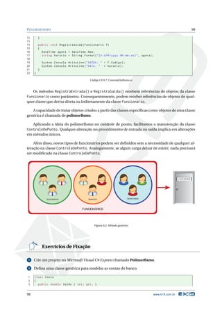 P OLIMORFISMO                                                                                                               98

12       }
13
14       public void RegistraSaida ( Funcionario f )
15       {
16         DateTime agora = DateTime . Now ;
17         string horario = String . Format ( " {0: d / M / yyyy HH : mm : ss } " , agora ) ;
18
19           System . Console . WriteLine ( " SAÍDA : " + f . Codigo ) ;
20           System . Console . WriteLine ( " DATA : " + horario ) ;
21       }
22   }

                                               Código C# 9.7: ControleDePonto.cs



   Os métodos RegistraEntrada() e RegistraSaida() recebem referências de objetos da classe
Funcionario como parâmetro. Consequentemente, podem receber referências de objetos de qual-
quer classe que deriva direta ou indiretamente da classe Funcionario.

   A capacidade de tratar objetos criados a partir das classes especíﬁcas como objetos de uma classe
genérica é chamada de polimorﬁsmo.

   Aplicando a ideia do polimorﬁsmo no controle de ponto, facilitamos a manutenção da classe
ControleDePonto. Qualquer alteração no procedimento de entrada ou saída implica em alterações
em métodos únicos.

    Além disso, novos tipos de funcionários podem ser deﬁnidos sem a necessidade de qualquer al-
teração na classe ControleDePonto. Analogamente, se algum cargo deixar de existir, nada precisará
ser modiﬁcado na classe ControleDePonto.




                                                                                                             FUNCIONÁRIOS




                TELEFONISTAS                  GERENTES                       SECRETÁRIAS




                                         FUNCIONÁRIOS




                                                   Figura 9.2: Método genérico




             Exercícios de Fixação

 1   Crie um projeto no Microsoft Visual C# Express chamado Polimorﬁsmo.

 2   Deﬁna uma classe genérica para modelar as contas do banco.

1    class Conta
2    {
3      public double Saldo { set ; get ; }


98                                                                                          www.k19.com.br
 
