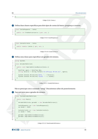 99                                                                                            P OLIMORFISMO

4    }

                                                    Código C# 9.8: Conta.cs



 3   Deﬁna duas classes especíﬁcas para dois tipos de contas do banco: poupança e corrente.

1    class ContaPoupanca : Conta
2    {
3      public int DiaDoAniversario { get ; set ; }
4    }

                                               Código C# 9.9: ContaPoupanca.cs



1    class ContaCorrente : Conta
2    {
3      public double Limite { get ; set ; }
4    }

                                                Código C# 9.10: ContaCorrente.cs



 4   Deﬁna uma classe para especiﬁcar um gerador de extratos.

 1   using System ;
 2
 3   class GeradorDeExtrato
 4   {
 5     public void ImprimeExtratoBasico ( Conta c )
 6     {
 7       DateTime agora = DateTime . Now ;
 8       string horario = String . Format ( " {0: d / M / yyyy HH : mm : ss } " , agora ) ;
 9
10           System . Console . WriteLine ( " DATA : " + horario ) ;
11           System . Console . WriteLine ( " SALDO : " + c . Saldo ) ;
12       }
13   }

                                              Código C# 9.11: GeradorDeExtrato.cs



     Não se preocupe com o comando “using”. Discutiremos sobre ele posteriormente.

 5   Faça um teste para o gerador de extratos.

 1   class TestaGeradorDeExtrato
 2   {
 3     static void Main ()
 4     {
 5       GeradorDeExtrato gerador = new GeradorDeExtrato () ;
 6
 7           ContaPoupanca cp = new ContaPoupanca () ;
 8           cp . Saldo = 2000;
 9
10           ContaCorrente cc = new ContaCorrente () ;
11           cc . Saldo = 1000;
12
13           gerador . ImprimeExtratoBasico ( cp ) ;
14           gerador . ImprimeExtratoBasico ( cc ) ;
15       }
16   }

                                            Código C# 9.12: TestaGeradorDeExtrato.cs




                www.k19.com.br                                                                           99
 