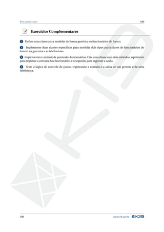 P OLIMORFISMO                                                                               100



          Exercícios Complementares

1     Deﬁna uma classe para modelar de forma genérica os funcionários do banco.

2   Implemente duas classes especíﬁcas para modelar dois tipos particulares de funcionários do
banco: os gerentes e as telefonistas.

3  Implemente o controle de ponto dos funcionários. Crie uma classe com dois métodos: o primeiro
para registrar a entrada dos funcionários e o segundo para registrar a saída.

 4   Teste a lógica do controle de ponto, registrando a entrada e a saída de um gerente e de uma
telefonista.




100                                                                     www.k19.com.br
 