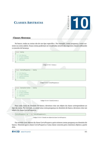 CAPÍTULO
    C LASSES A BSTRATAS
                                                                                                   10
 Classes Abstratas

    No banco, todas as contas são de um tipo especíﬁco. Por exemplo, conta poupança, conta cor-
rente ou conta salário. Essas contas poderiam ser modeladas através das seguintes classes utilizando
o conceito de herança:

1   class Conta
2   {
3     // Atributos
4     // Propriedades
5     // Construtores
6     // Métodos
7   }

                                            Código C# 10.1: Conta.cs



1   class ContaPoupanca : Conta
2   {
3     // Atributos
4     // Propriedades
5     // Construtores
6     // Métodos
7   }

                                        Código C# 10.2: ContaPoupanca.cs



1   class ContaCorrente : Conta
2   {
3     // Atributos
4     // Propriedades
5     // Construtores
6     // Métodos
7   }

                                        Código C# 10.3: ContaCorrente.cs



    Para cada conta do domínio do banco, devemos criar um objeto da classe correspondente ao
tipo da conta. Por exemplo, se existe uma conta poupança no domínio do banco, devemos criar um
objeto da classe ContaPoupanca.

1   ContaPoupanca cp = new ContaPoupanca () ;

                            Código C# 10.4: Criando um objeto da classe ContaPoupanca



    Faz sentido criar objetos da classe ContaPoupanca pois existem contas poupança no domínio do
banco. Dizemos que a classe ContaPoupanca é uma classe concreta pois criaremos objetos a partir
dela.

           www.k19.com.br                                                                           101
 