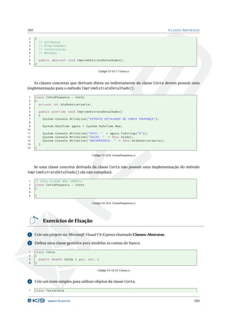103                                                                                             C LASSES A BSTRATAS

2     {
3         //    Atributos
4         //    Propriedades
5         //    Construtores
6         //    Métodos
7
8         public abstract void ImprimeExtratoDetalhado () ;
9     }

                                                  Código C# 10.7: Conta.cs



   As classes concretas que derivam direta ou indiretamente da classe Conta devem possuir uma
implementação para o método ImprimeExtratoDetalhado().

 1    class ContaPoupanca : Conta
 2    {
 3      private int diaDoAniversario ;
 4
 5        public override void ImprimeExtratoDetalhado ()
 6        {
 7          System . Console . WriteLine ( " EXTRATO DETALHADO DE CONTA POUPANÇA " ) ;
 8
 9             System . DateTime agora = System . DateTime . Now ;
10
11             System . Console . WriteLine ( " DATA : " + agora . ToString ( " D " ) ) ;
12             System . Console . WriteLine ( " SALDO : " + this . Saldo ) ;
13             System . Console . WriteLine ( " ANIVERSÁRIO : " + this . diaDoAniversario ) ;
14        }
15    }

                                              Código C# 10.8: ContaPoupanca.cs



   Se uma classe concreta derivada da classe Conta não possuir uma implementação do método
ImprimeExtratoDetalhado() ela não compilará.

1     // ESSA CLASSE NÃO COMPILA
2     class ContaPoupanca : Conta
3     {
4
5     }

                                              Código C# 10.9: ContaPoupanca.cs




               Exercícios de Fixação

 1    Crie um projeto no Microsoft Visual C# Express chamado Classes-Abstratas.

 2    Deﬁna uma classe genérica para modelar as contas do banco.

1     class Conta
2     {
3       public double Saldo { get ; set ; }
4     }

                                                  Código C# 10.10: Conta.cs


 3    Crie um teste simples para utilizar objetos da classe Conta.

1     class TestaConta


                  www.k19.com.br                                                                               103
 