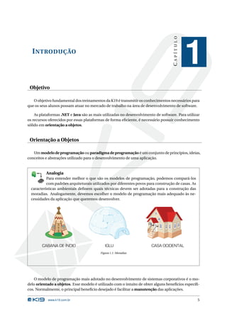 CAPÍTULO
  I NTRODUÇÃO
                                                                                              1
 Objetivo

   O objetivo fundamental dos treinamentos da K19 é transmitir os conhecimentos necessários para
que os seus alunos possam atuar no mercado de trabalho na área de desenvolvimento de software.

    As plataformas .NET e Java são as mais utilizadas no desenvolvimento de software. Para utilizar
os recursos oferecidos por essas plataformas de forma eﬁciente, é necessário possuir conhecimento
sólido em orientação a objetos.


 Orientação a Objetos

   Um modelo de programação ou paradigma de programação é um conjunto de princípios, ideias,
conceitos e abstrações utilizado para o desenvolvimento de uma aplicação.


                       Analogia
           Para entender melhor o que são os modelos de programação, podemos compará-los
                  1
               80


               19
           E 8
         K X




             K
      P B 0-

             T


           Y
         B
        K
       O


       E
              D
           A
          M




           com padrões arquiteturais utilizados por diferentes povos para construção de casas. As
  características ambientais deﬁnem quais técnicas devem ser adotadas para a construção das
  moradias. Analogamente, devemos escolher o modelo de programação mais adequado às ne-
  cessidades da aplicação que queremos desenvolver.




                      CABANA DE ÍNDIO        IGLU                      CASA OCIDENTAL
                                          Figura 1.1: Moradias




    O modelo de programação mais adotado no desenvolvimento de sistemas corporativos é o mo-
delo orientado a objetos. Esse modelo é utilizado com o intuito de obter alguns benefícios especíﬁ-
cos. Normalmente, o principal benefício desejado é facilitar a manutenção das aplicações.

                        www.k19.com.br                                                              5
 